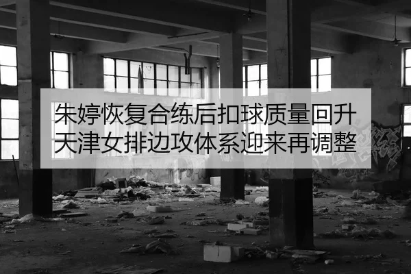 朱婷恢复合练后扣球质量回升 天津女排边攻体系迎来再调整