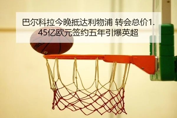 巴尔科拉今晚抵达利物浦 转会总价1.45亿欧元签约五年引爆英超